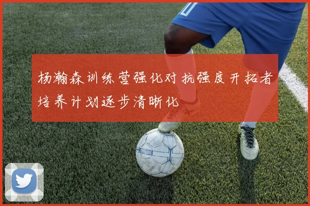 杨瀚森训练营强化对抗强度开拓者培养计划逐步清晰化