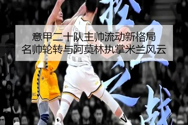 意甲二十队主帅流动新格局 名帅轮转与阿莫林执掌米兰风云