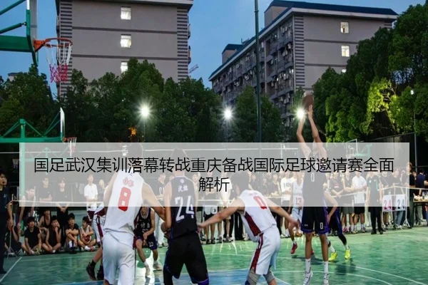 国足武汉集训落幕转战重庆备战国际足球邀请赛全面解析
